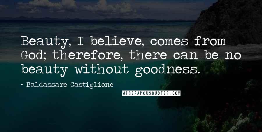 Baldassare Castiglione Quotes: Beauty, I believe, comes from God; therefore, there can be no beauty without goodness.