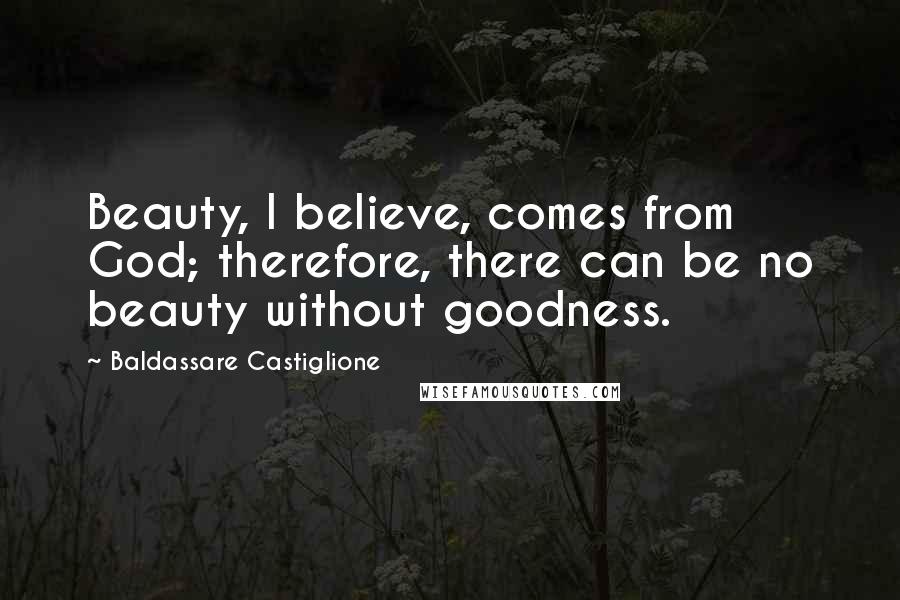 Baldassare Castiglione Quotes: Beauty, I believe, comes from God; therefore, there can be no beauty without goodness.