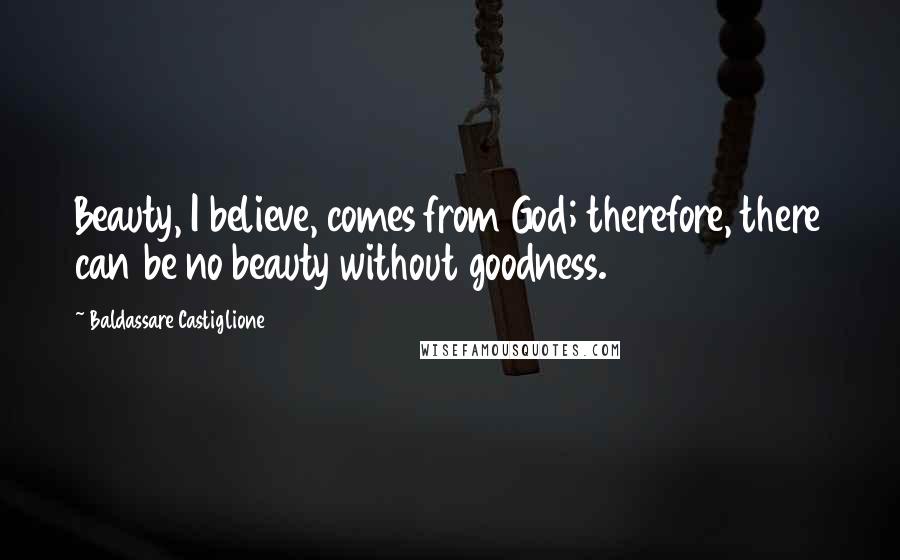 Baldassare Castiglione Quotes: Beauty, I believe, comes from God; therefore, there can be no beauty without goodness.