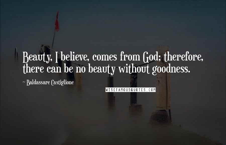 Baldassare Castiglione Quotes: Beauty, I believe, comes from God; therefore, there can be no beauty without goodness.