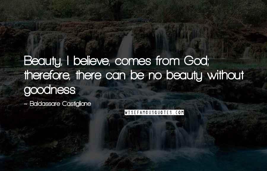 Baldassare Castiglione Quotes: Beauty, I believe, comes from God; therefore, there can be no beauty without goodness.