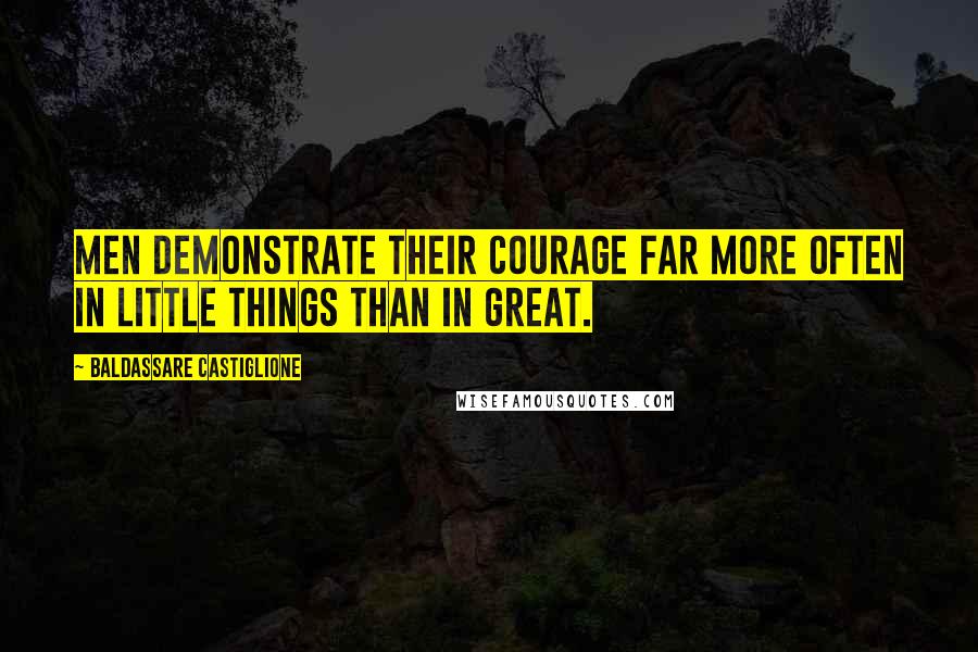 Baldassare Castiglione Quotes: Men demonstrate their courage far more often in little things than in great.