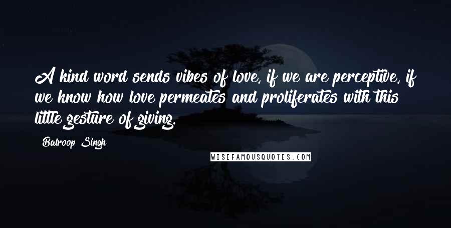 Balroop Singh Quotes: A kind word sends vibes of love, if we are perceptive, if we know how love permeates and proliferates with this little gesture of giving.