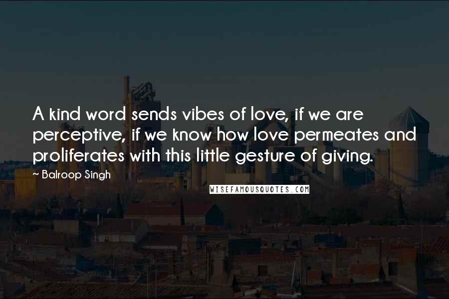 Balroop Singh Quotes: A kind word sends vibes of love, if we are perceptive, if we know how love permeates and proliferates with this little gesture of giving.