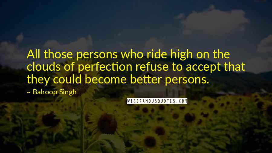 Balroop Singh Quotes: All those persons who ride high on the clouds of perfection refuse to accept that they could become better persons.