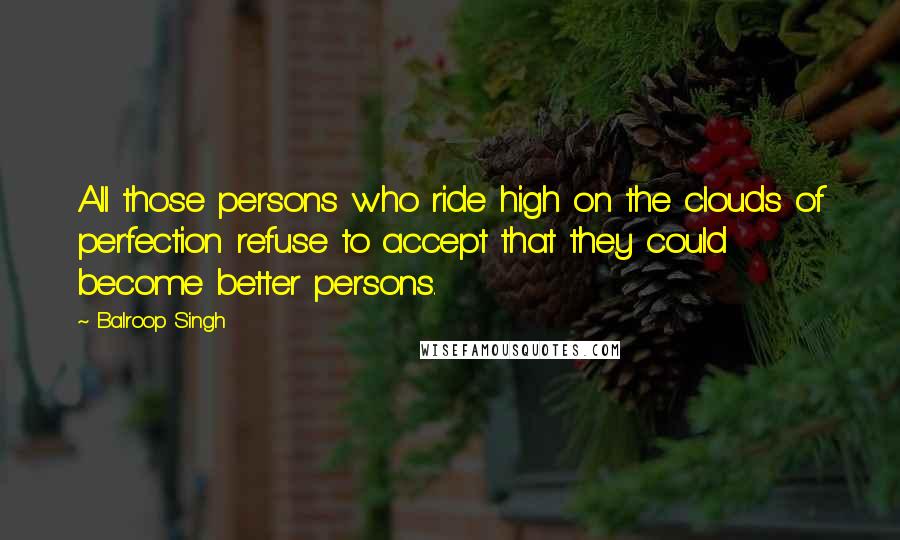 Balroop Singh Quotes: All those persons who ride high on the clouds of perfection refuse to accept that they could become better persons.