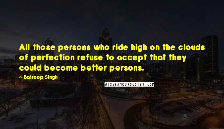 Balroop Singh Quotes: All those persons who ride high on the clouds of perfection refuse to accept that they could become better persons.