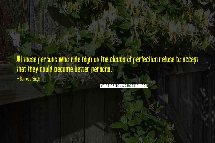 Balroop Singh Quotes: All those persons who ride high on the clouds of perfection refuse to accept that they could become better persons.