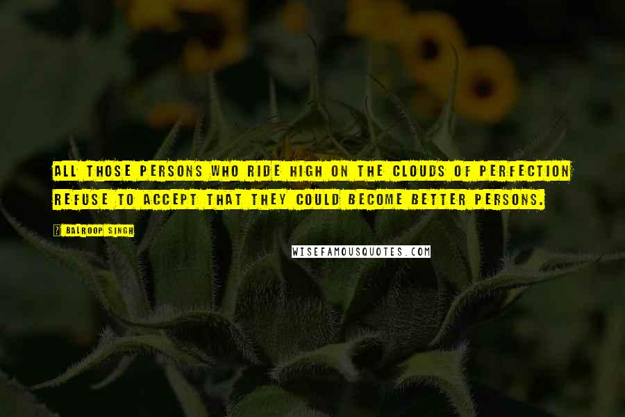 Balroop Singh Quotes: All those persons who ride high on the clouds of perfection refuse to accept that they could become better persons.