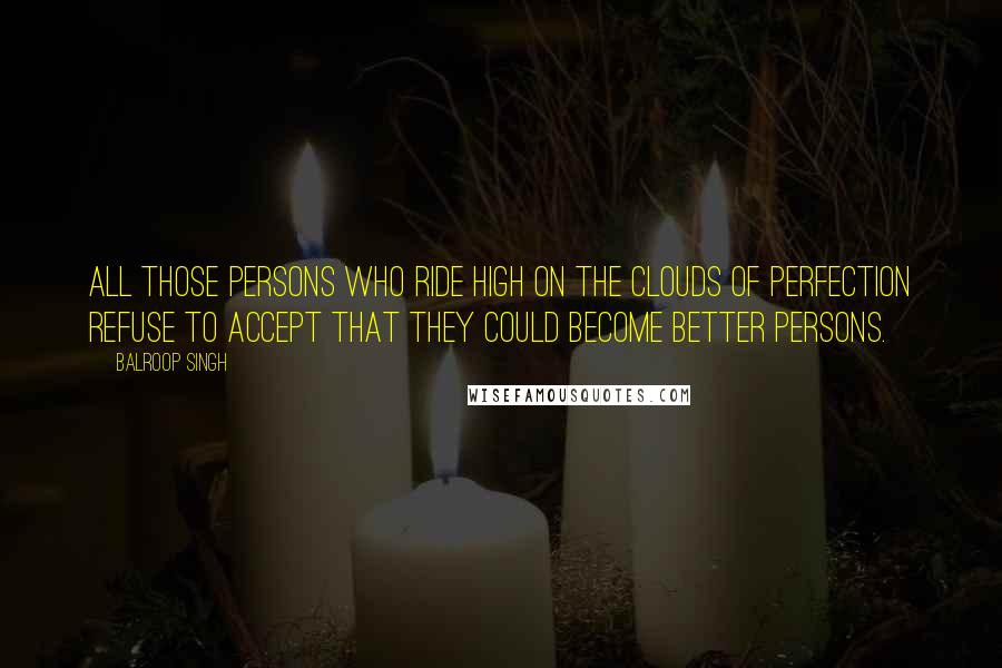 Balroop Singh Quotes: All those persons who ride high on the clouds of perfection refuse to accept that they could become better persons.