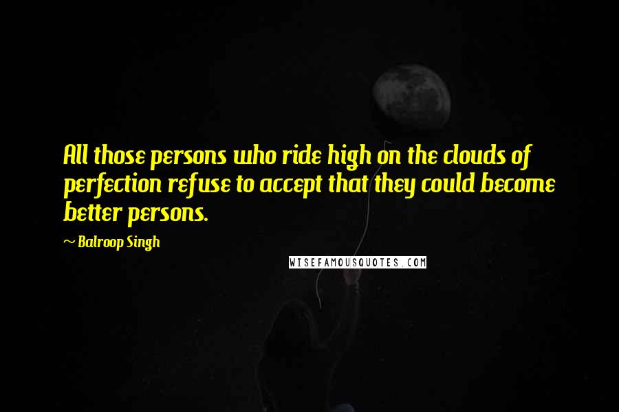 Balroop Singh Quotes: All those persons who ride high on the clouds of perfection refuse to accept that they could become better persons.