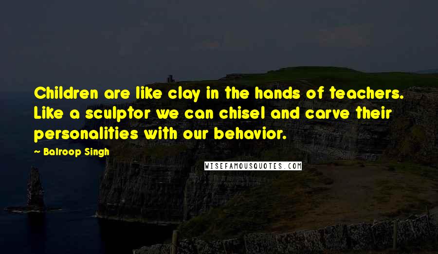 Balroop Singh Quotes: Children are like clay in the hands of teachers. Like a sculptor we can chisel and carve their personalities with our behavior.