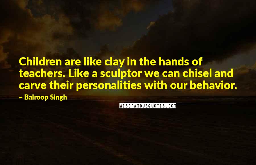 Balroop Singh Quotes: Children are like clay in the hands of teachers. Like a sculptor we can chisel and carve their personalities with our behavior.