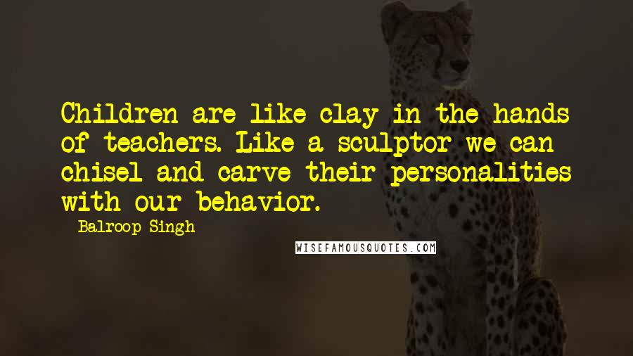 Balroop Singh Quotes: Children are like clay in the hands of teachers. Like a sculptor we can chisel and carve their personalities with our behavior.