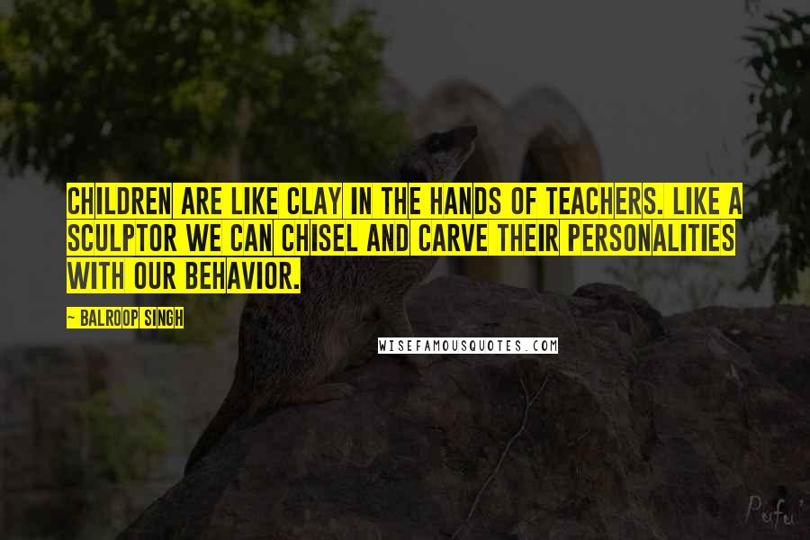 Balroop Singh Quotes: Children are like clay in the hands of teachers. Like a sculptor we can chisel and carve their personalities with our behavior.