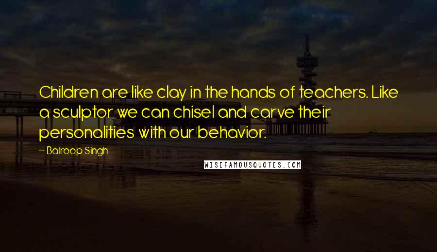 Balroop Singh Quotes: Children are like clay in the hands of teachers. Like a sculptor we can chisel and carve their personalities with our behavior.