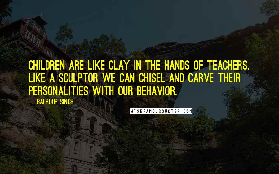 Balroop Singh Quotes: Children are like clay in the hands of teachers. Like a sculptor we can chisel and carve their personalities with our behavior.