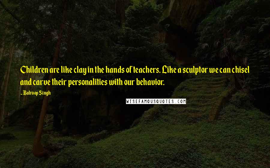 Balroop Singh Quotes: Children are like clay in the hands of teachers. Like a sculptor we can chisel and carve their personalities with our behavior.