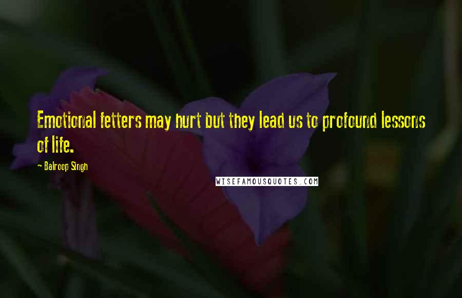 Balroop Singh Quotes: Emotional fetters may hurt but they lead us to profound lessons of life.