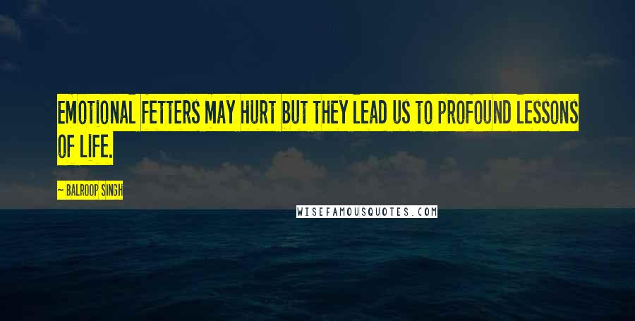Balroop Singh Quotes: Emotional fetters may hurt but they lead us to profound lessons of life.