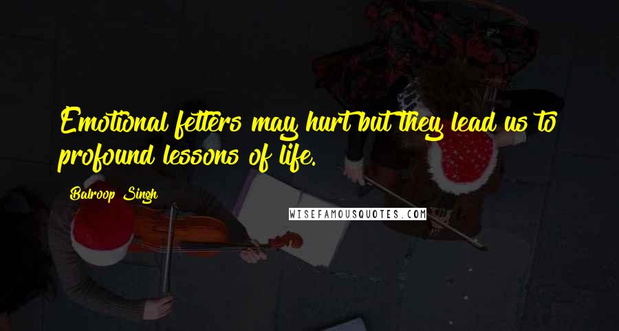 Balroop Singh Quotes: Emotional fetters may hurt but they lead us to profound lessons of life.