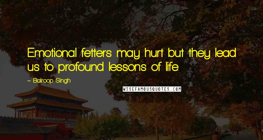 Balroop Singh Quotes: Emotional fetters may hurt but they lead us to profound lessons of life.