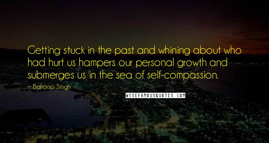 Balroop Singh Quotes: Getting stuck in the past and whining about who had hurt us hampers our personal growth and submerges us in the sea of self-compassion.