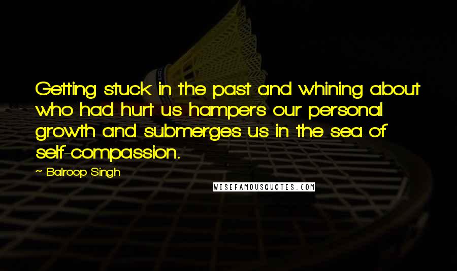 Balroop Singh Quotes: Getting stuck in the past and whining about who had hurt us hampers our personal growth and submerges us in the sea of self-compassion.