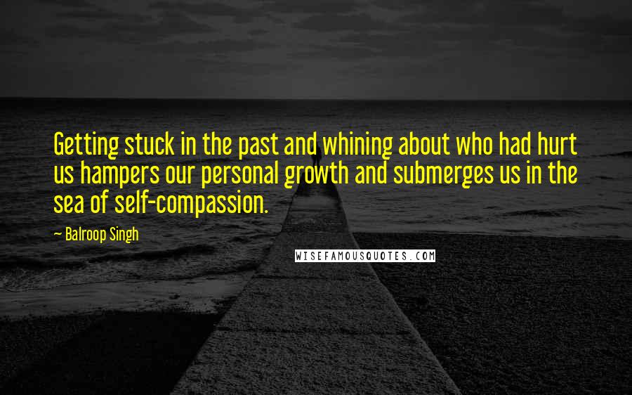 Balroop Singh Quotes: Getting stuck in the past and whining about who had hurt us hampers our personal growth and submerges us in the sea of self-compassion.