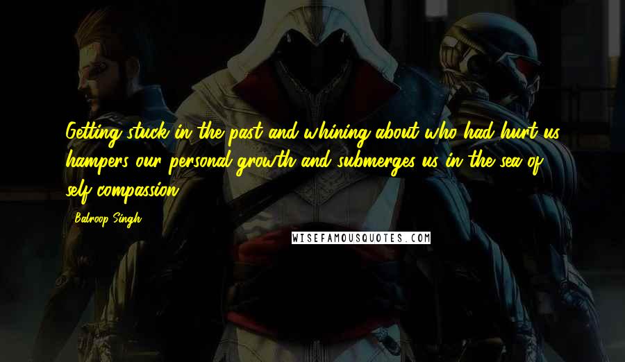 Balroop Singh Quotes: Getting stuck in the past and whining about who had hurt us hampers our personal growth and submerges us in the sea of self-compassion.