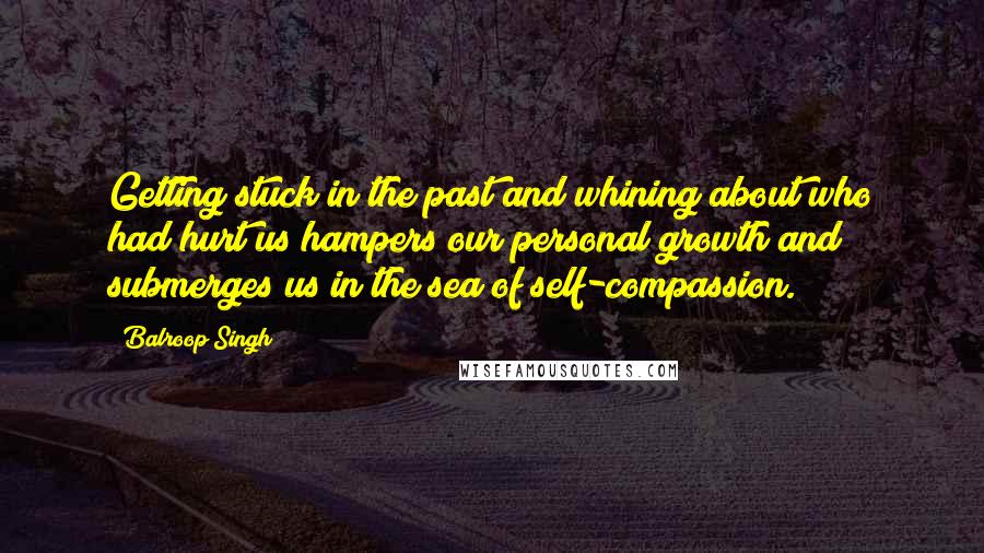 Balroop Singh Quotes: Getting stuck in the past and whining about who had hurt us hampers our personal growth and submerges us in the sea of self-compassion.