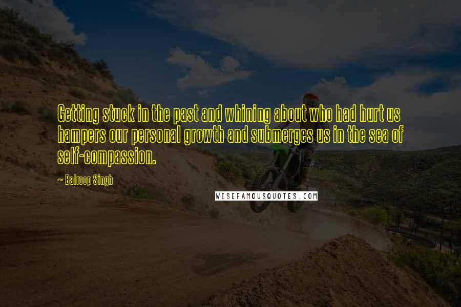 Balroop Singh Quotes: Getting stuck in the past and whining about who had hurt us hampers our personal growth and submerges us in the sea of self-compassion.