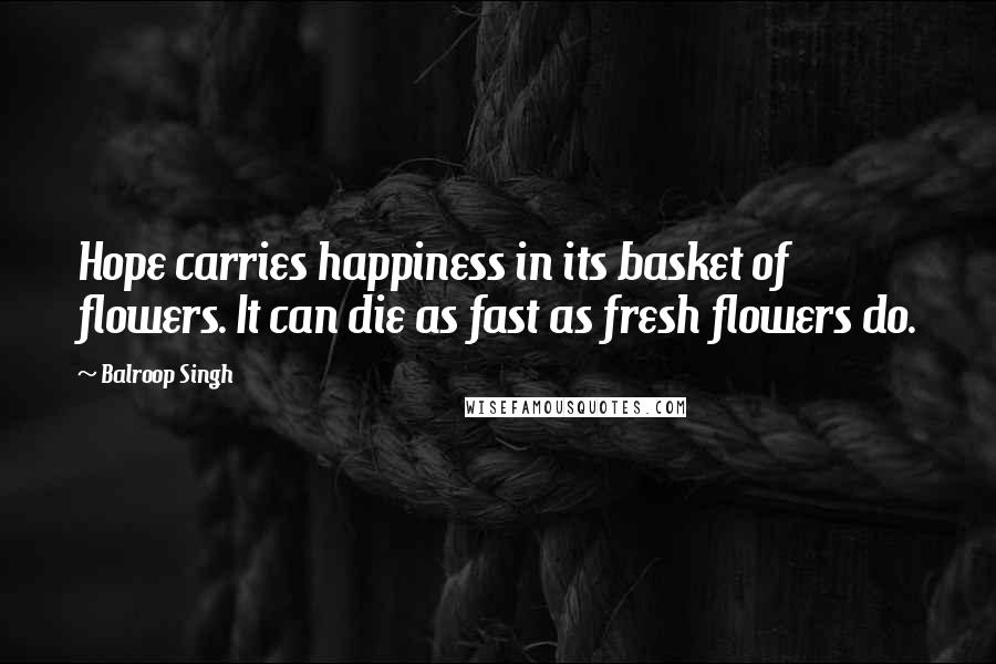 Balroop Singh Quotes: Hope carries happiness in its basket of flowers. It can die as fast as fresh flowers do.