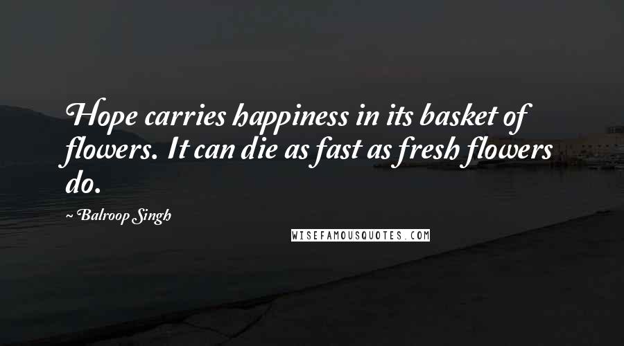 Balroop Singh Quotes: Hope carries happiness in its basket of flowers. It can die as fast as fresh flowers do.