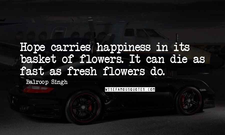 Balroop Singh Quotes: Hope carries happiness in its basket of flowers. It can die as fast as fresh flowers do.