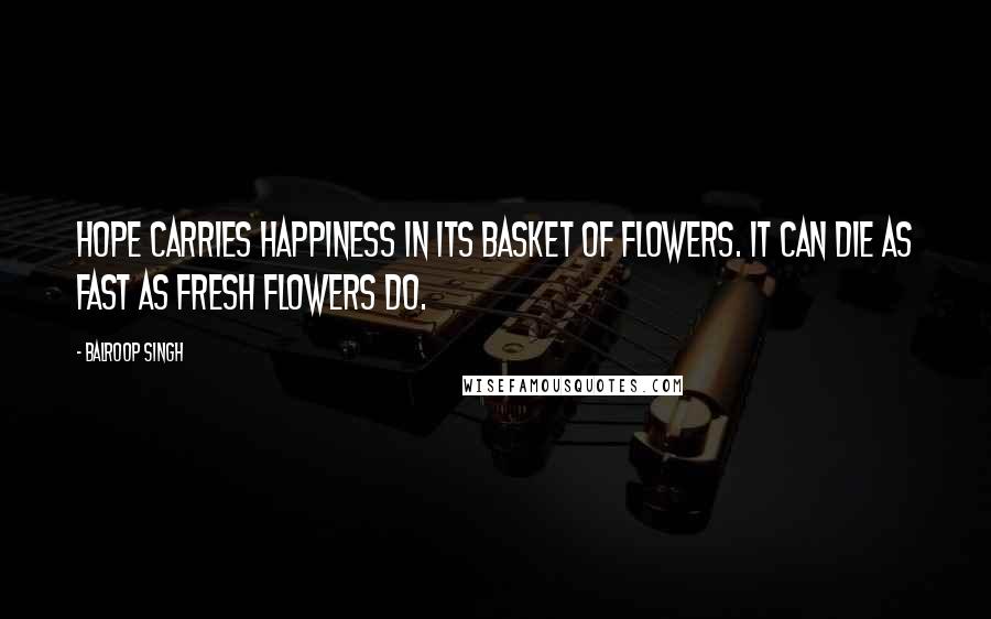 Balroop Singh Quotes: Hope carries happiness in its basket of flowers. It can die as fast as fresh flowers do.