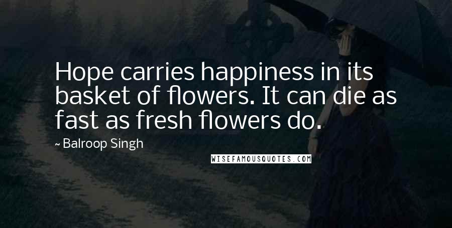 Balroop Singh Quotes: Hope carries happiness in its basket of flowers. It can die as fast as fresh flowers do.