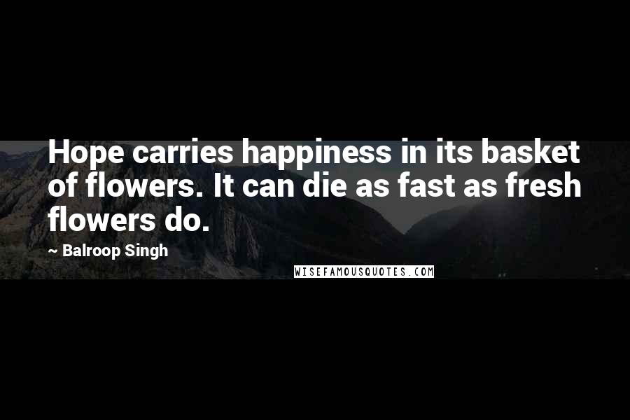 Balroop Singh Quotes: Hope carries happiness in its basket of flowers. It can die as fast as fresh flowers do.