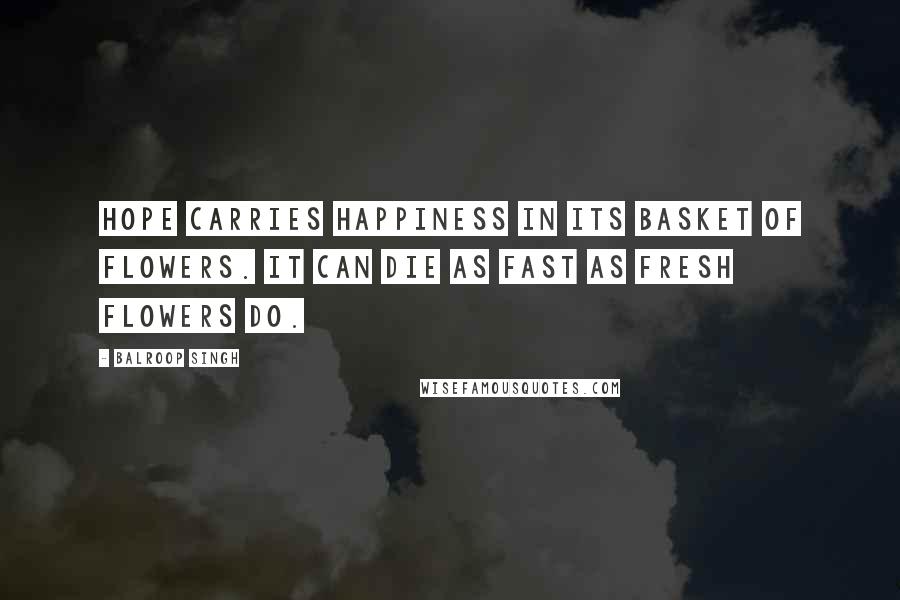 Balroop Singh Quotes: Hope carries happiness in its basket of flowers. It can die as fast as fresh flowers do.