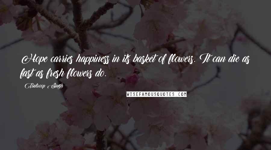 Balroop Singh Quotes: Hope carries happiness in its basket of flowers. It can die as fast as fresh flowers do.