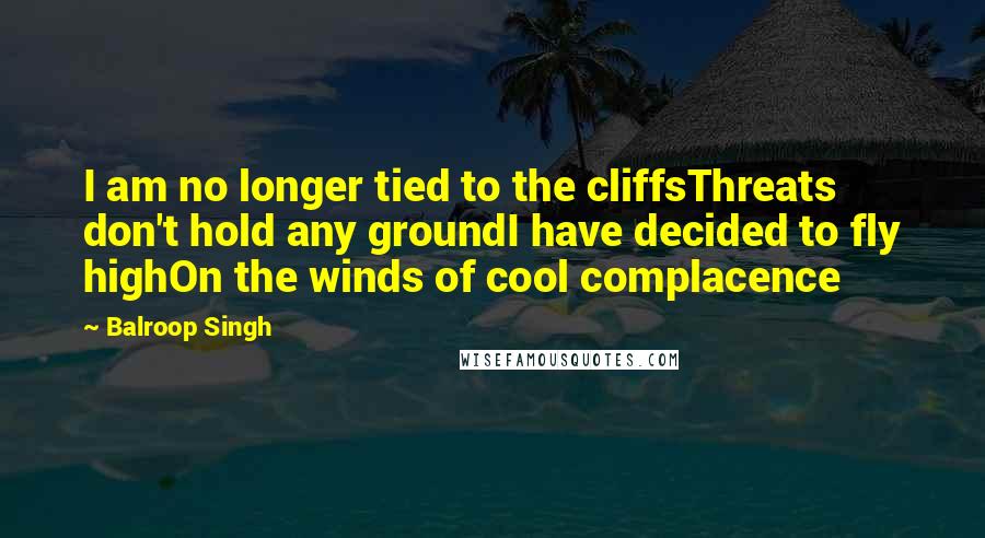 Balroop Singh Quotes: I am no longer tied to the cliffsThreats don't hold any groundI have decided to fly highOn the winds of cool complacence