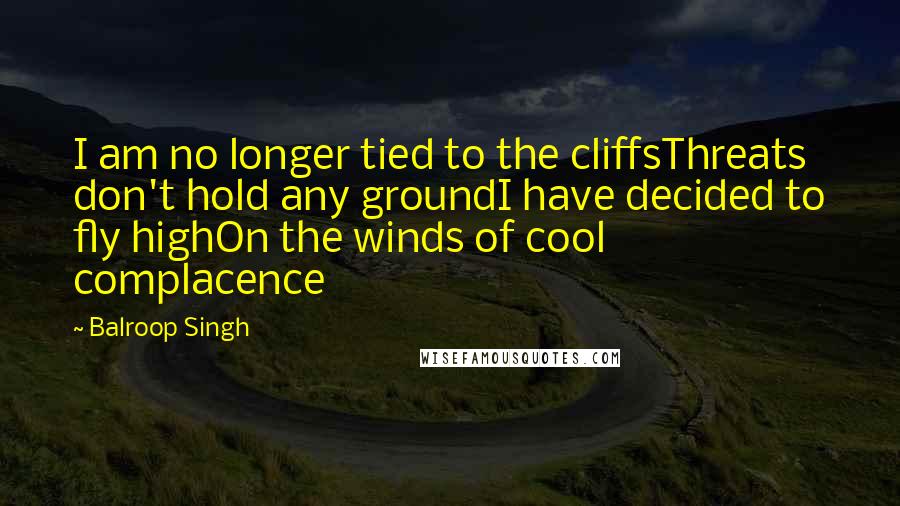 Balroop Singh Quotes: I am no longer tied to the cliffsThreats don't hold any groundI have decided to fly highOn the winds of cool complacence