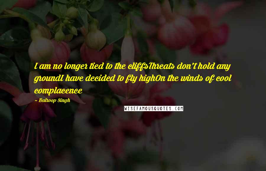 Balroop Singh Quotes: I am no longer tied to the cliffsThreats don't hold any groundI have decided to fly highOn the winds of cool complacence