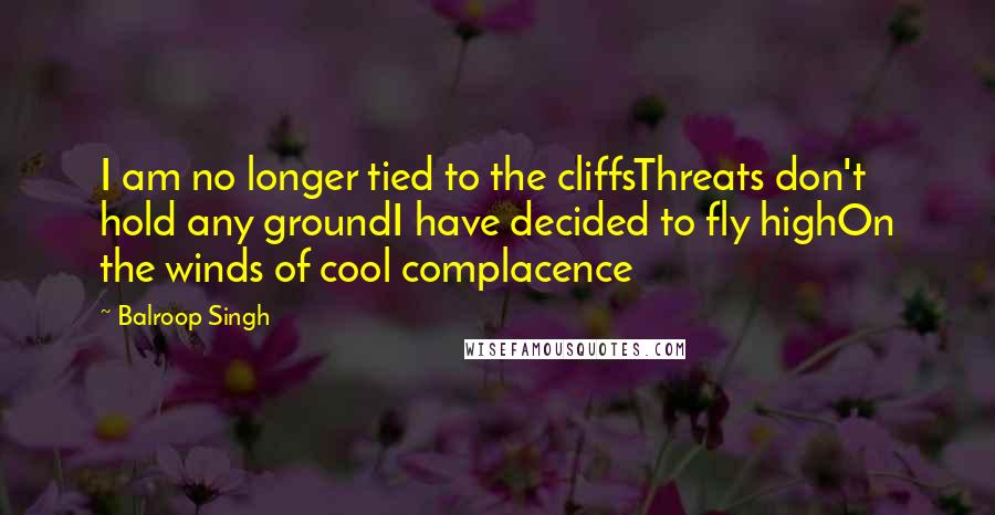 Balroop Singh Quotes: I am no longer tied to the cliffsThreats don't hold any groundI have decided to fly highOn the winds of cool complacence