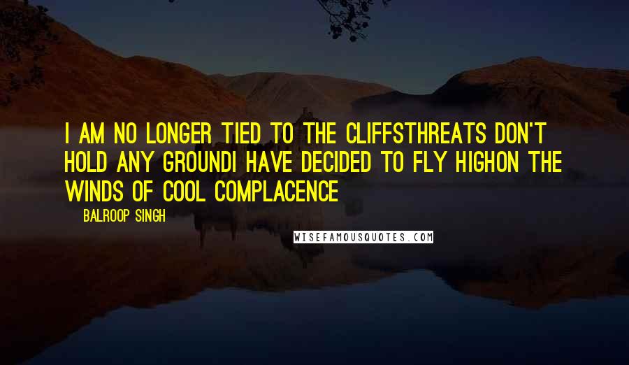 Balroop Singh Quotes: I am no longer tied to the cliffsThreats don't hold any groundI have decided to fly highOn the winds of cool complacence