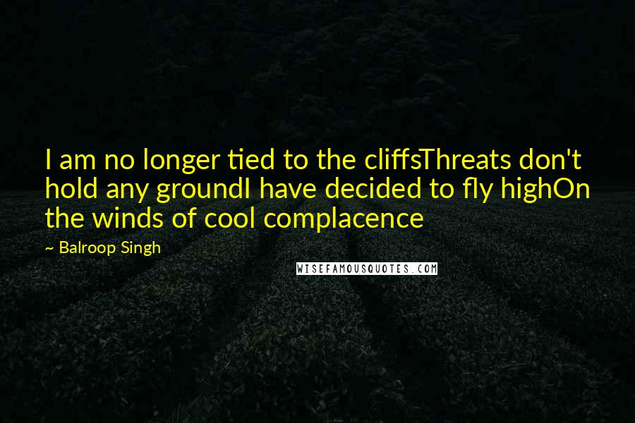 Balroop Singh Quotes: I am no longer tied to the cliffsThreats don't hold any groundI have decided to fly highOn the winds of cool complacence