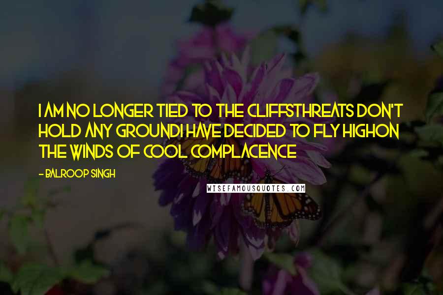 Balroop Singh Quotes: I am no longer tied to the cliffsThreats don't hold any groundI have decided to fly highOn the winds of cool complacence