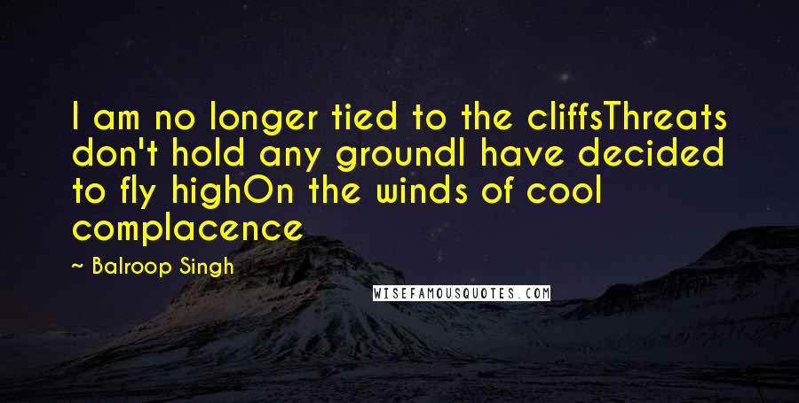 Balroop Singh Quotes: I am no longer tied to the cliffsThreats don't hold any groundI have decided to fly highOn the winds of cool complacence