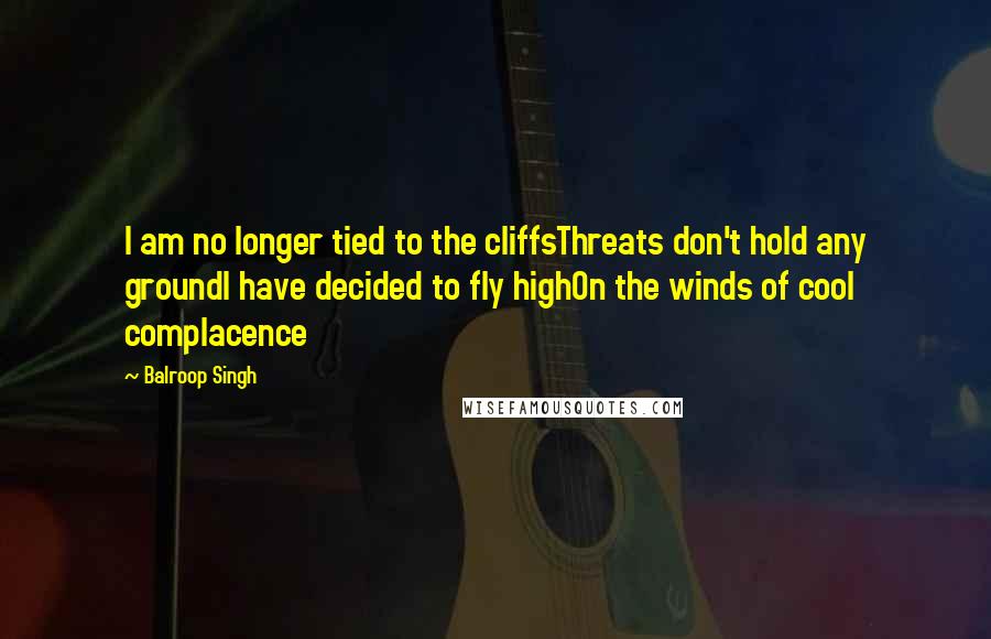 Balroop Singh Quotes: I am no longer tied to the cliffsThreats don't hold any groundI have decided to fly highOn the winds of cool complacence