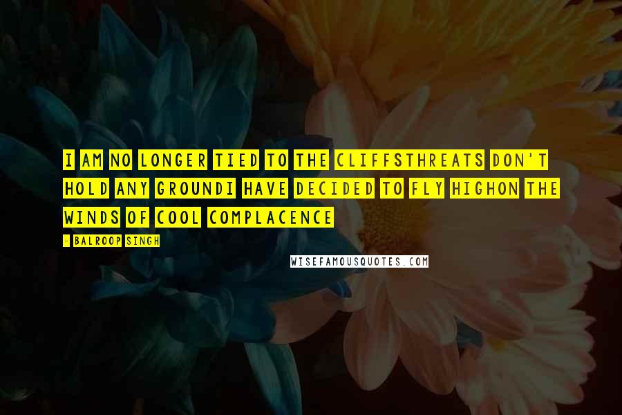 Balroop Singh Quotes: I am no longer tied to the cliffsThreats don't hold any groundI have decided to fly highOn the winds of cool complacence